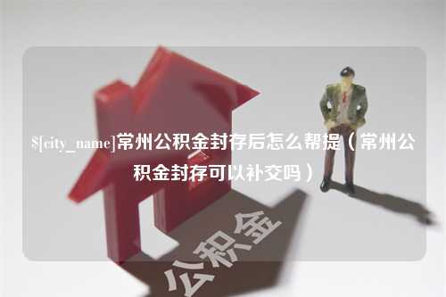 黔南常州公积金封存后怎么帮提（常州公积金封存可以补交吗）